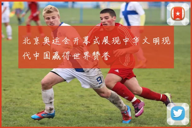 北京奥运会开幕式展现中华文明现代中国赢得世界赞誉