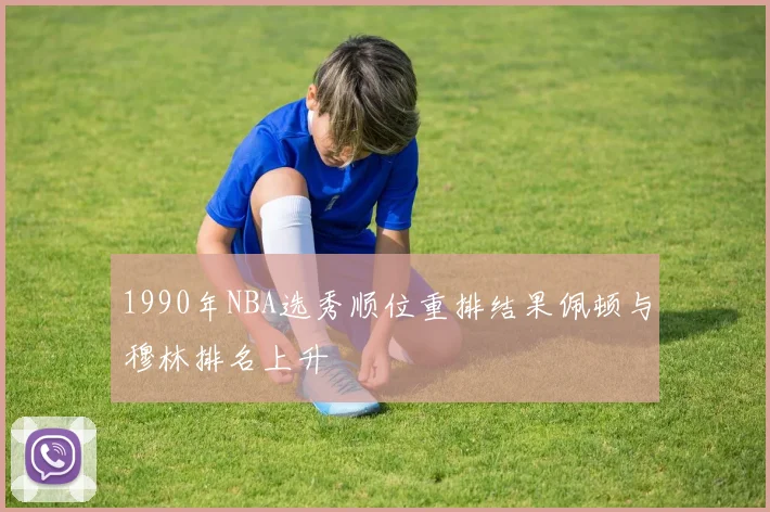 1990年NBA选秀顺位重排结果佩顿与穆林排名上升