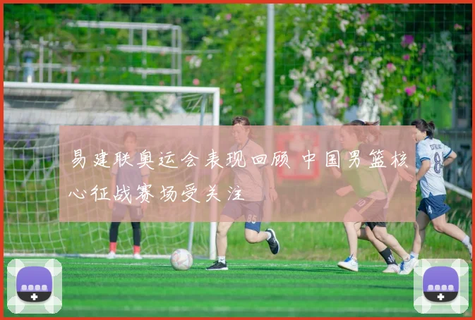 易建联奥运会表现回顾 中国男篮核心征战赛场受关注